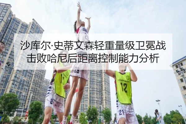 沙库尔·史蒂文森轻重量级卫冕战击败哈尼后距离控制能力分析